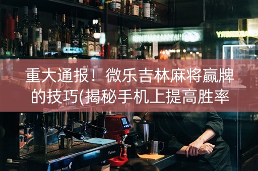 重大通报！微乐吉林麻将赢牌的技巧(揭秘手机上提高胜率)
