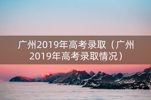 广州2019年高考录取（广州2019年高考录取情况）