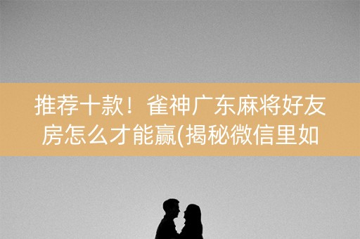 推荐十款！雀神广东麻将好友房怎么才能赢(揭秘微信里如何让牌变好)