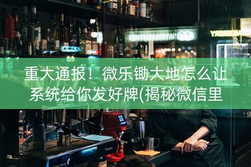 重大通报！微乐锄大地怎么让系统给你发好牌(揭秘微信里胡牌技巧)