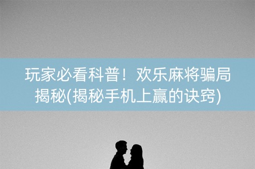 玩家必看科普！欢乐麻将骗局揭秘(揭秘手机上赢的诀窍)