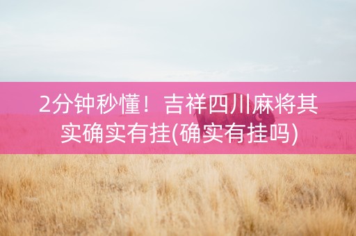 2分钟秒懂！吉祥四川麻将其实确实有挂(确实有挂吗)