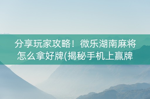 分享玩家攻略！微乐湖南麻将怎么拿好牌(揭秘手机上赢牌的技巧)
