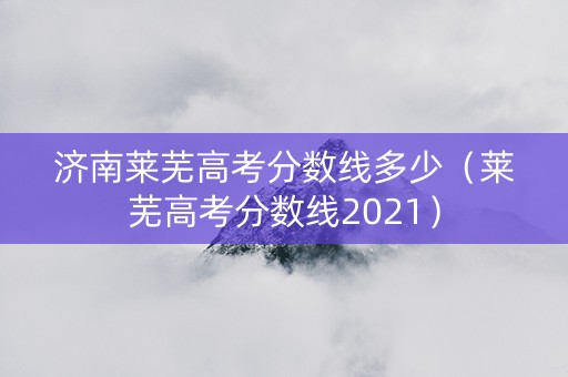 济南莱芜高考分数线多少（莱芜高考分数线2021）