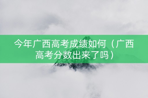 今年广西高考成绩如何（广西高考分数出来了吗）