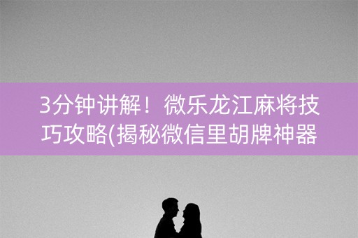 3分钟讲解！微乐龙江麻将技巧攻略(揭秘微信里胡牌神器)