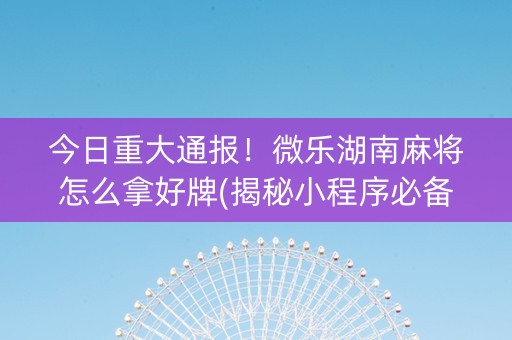 今日重大通报！微乐湖南麻将怎么拿好牌(揭秘小程序必备神器)