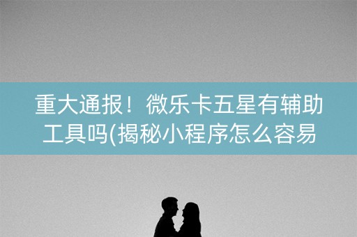 重大通报！微乐卡五星有辅助工具吗(揭秘小程序怎么容易赢)