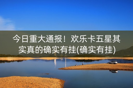 今日重大通报！欢乐卡五星其实真的确实有挂(确实有挂)