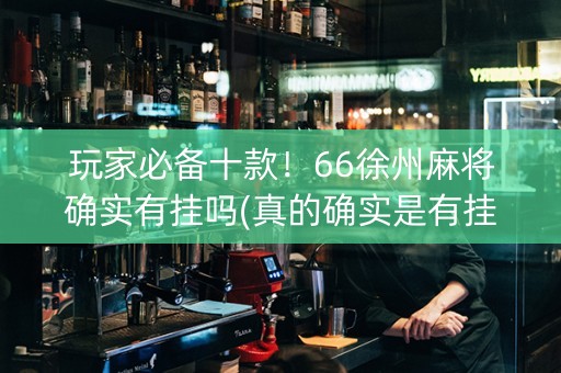 玩家必备十款！66徐州麻将确实有挂吗(真的确实是有挂)