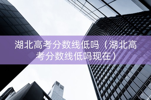 湖北高考分数线低吗（湖北高考分数线低吗现在）
