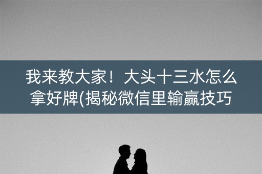 我来教大家！大头十三水怎么拿好牌(揭秘微信里输赢技巧)