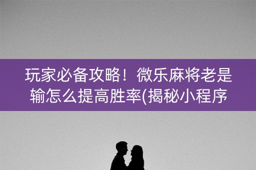 玩家必备攻略！微乐麻将老是输怎么提高胜率(揭秘小程序攻略插件)