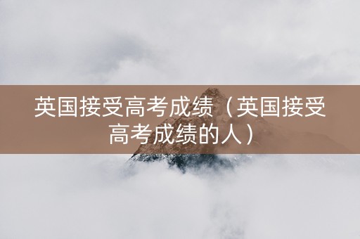 英国接受高考成绩（英国接受高考成绩的人）