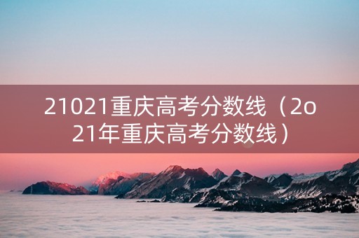 21021重庆高考分数线（2o21年重庆高考分数线）
