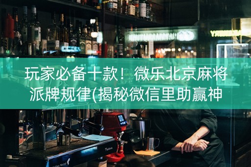 玩家必备十款！微乐北京麻将派牌规律(揭秘微信里助赢神器购买)