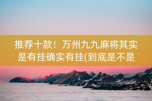 推荐十款！万州九九麻将其实是有挂确实有挂(到底是不是有挂)