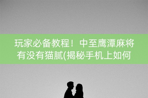 玩家必备教程！中至鹰潭麻将有没有猫腻(揭秘手机上如何让牌变好)