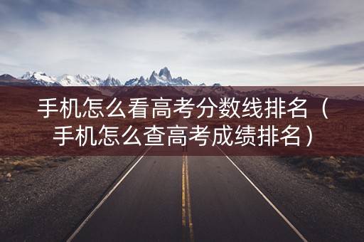 手机怎么看高考分数线排名（手机怎么查高考成绩排名）
