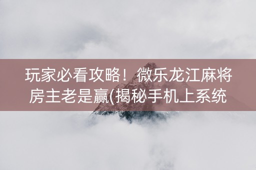 玩家必看攻略！微乐龙江麻将房主老是赢(揭秘手机上系统发好牌)