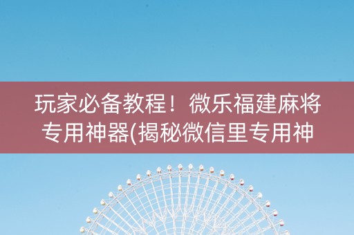玩家必备教程！微乐福建麻将专用神器(揭秘微信里专用神器下载)