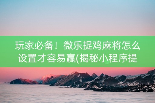 玩家必备！微乐捉鸡麻将怎么设置才容易赢(揭秘小程序提高胜率)