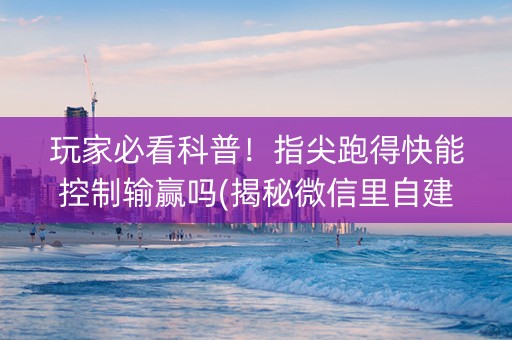 玩家必看科普！指尖跑得快能控制输赢吗(揭秘微信里自建房怎么赢)