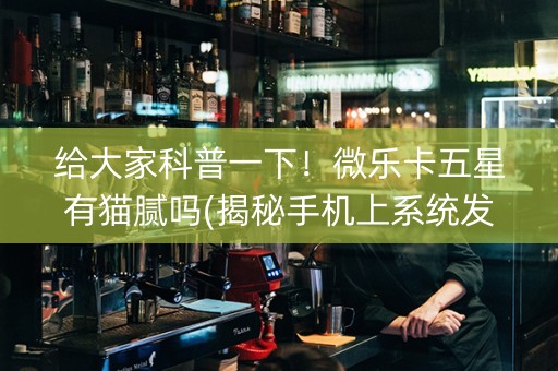 给大家科普一下！微乐卡五星有猫腻吗(揭秘手机上系统发好牌)