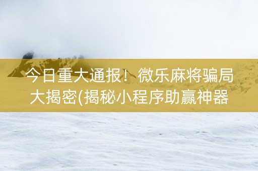 今日重大通报！微乐麻将骗局大揭密(揭秘小程序助赢神器购买)