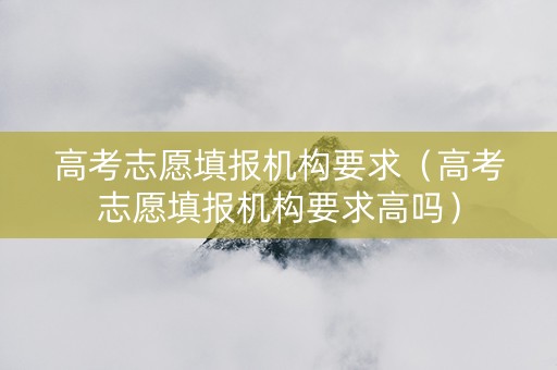 高考志愿填报机构要求（高考志愿填报机构要求高吗）