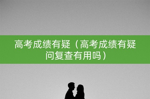 高考成绩有疑（高考成绩有疑问复查有用吗）
