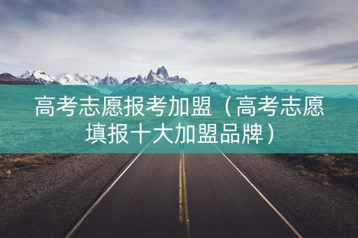 高考志愿报考加盟（高考志愿填报十大加盟品牌）