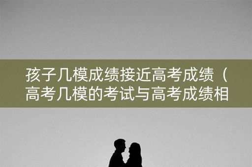 孩子几模成绩接近高考成绩（高考几模的考试与高考成绩相近）