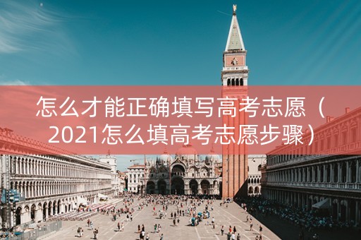 怎么才能正确填写高考志愿（2021怎么填高考志愿步骤）