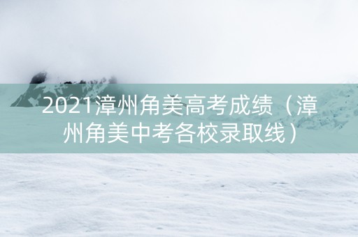 2021漳州角美高考成绩（漳州角美中考各校录取线）