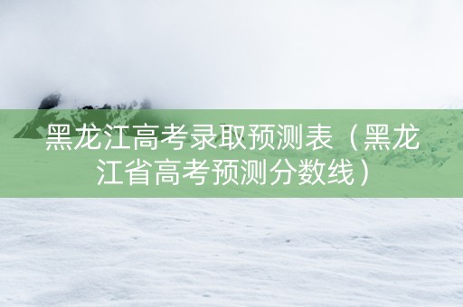 黑龙江高考录取预测表（黑龙江省高考预测分数线）