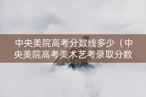 中央美院高考分数线多少（中央美院高考美术艺考录取分数线）