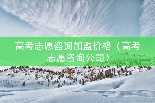 高考志愿咨询加盟价格（高考志愿咨询公司）