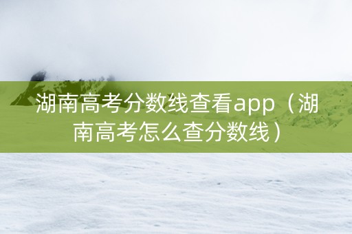 湖南高考分数线查看app（湖南高考怎么查分数线）
