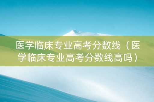 医学临床专业高考分数线（医学临床专业高考分数线高吗）