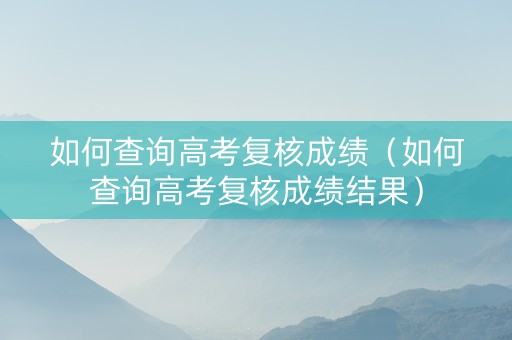 如何查询高考复核成绩（如何查询高考复核成绩结果）