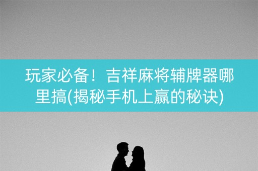 玩家必备！吉祥麻将辅牌器哪里搞(揭秘手机上赢的秘诀)