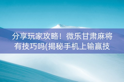 分享玩家攻略！微乐甘肃麻将有技巧吗(揭秘手机上输赢技巧)