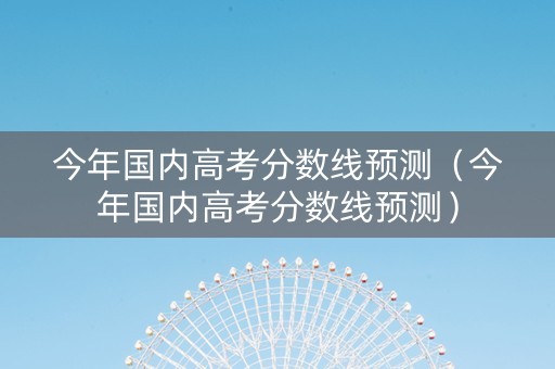 今年国内高考分数线预测（今年国内高考分数线预测）
