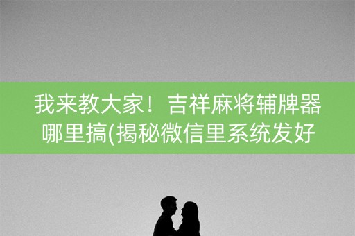 我来教大家！吉祥麻将辅牌器哪里搞(揭秘微信里系统发好牌)