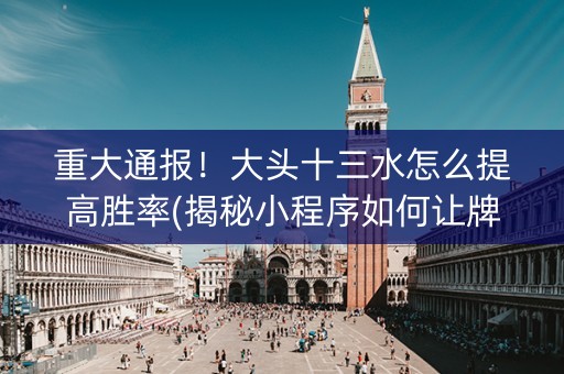 重大通报！大头十三水怎么提高胜率(揭秘小程序如何让牌变好)