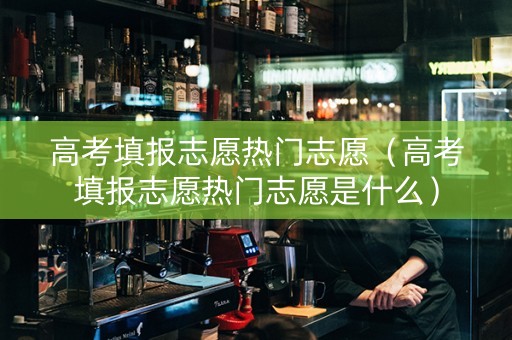 高考填报志愿热门志愿（高考填报志愿热门志愿是什么）