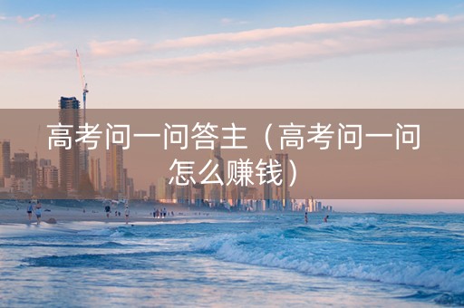 高考问一问答主（高考问一问怎么赚钱）
