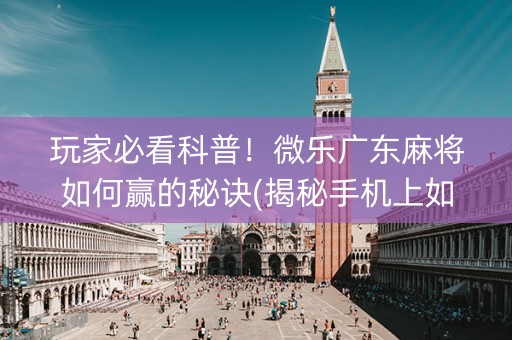 玩家必看科普！微乐广东麻将如何赢的秘诀(揭秘手机上如何让牌变好)