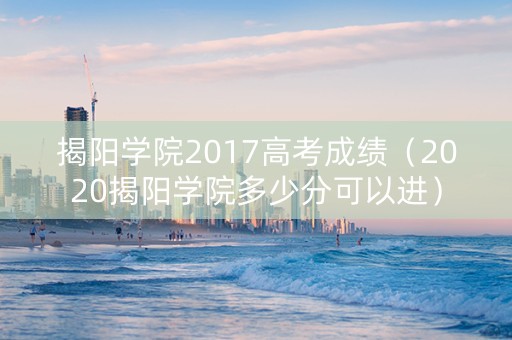 揭阳学院2017高考成绩（2020揭阳学院多少分可以进）